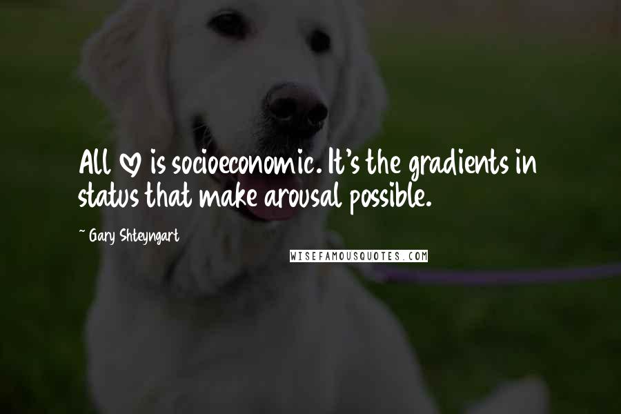 Gary Shteyngart Quotes: All love is socioeconomic. It's the gradients in status that make arousal possible.