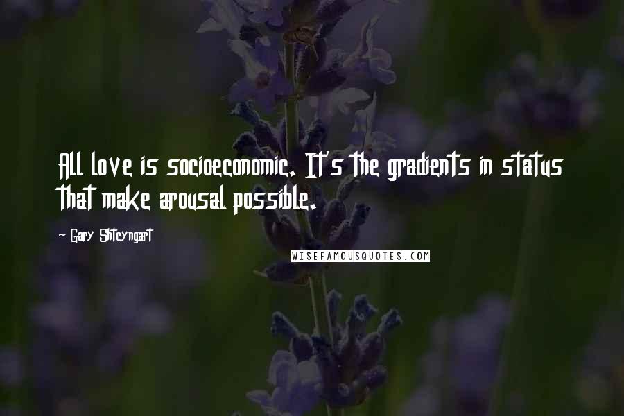 Gary Shteyngart Quotes: All love is socioeconomic. It's the gradients in status that make arousal possible.