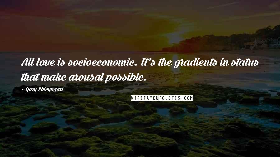 Gary Shteyngart Quotes: All love is socioeconomic. It's the gradients in status that make arousal possible.