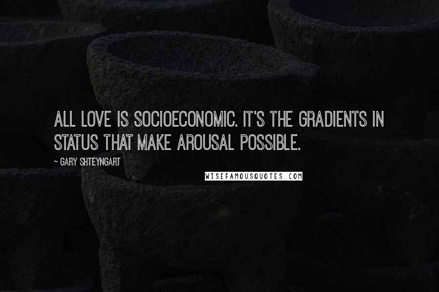 Gary Shteyngart Quotes: All love is socioeconomic. It's the gradients in status that make arousal possible.