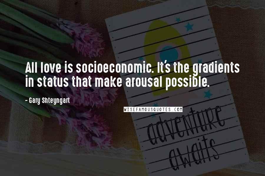 Gary Shteyngart Quotes: All love is socioeconomic. It's the gradients in status that make arousal possible.