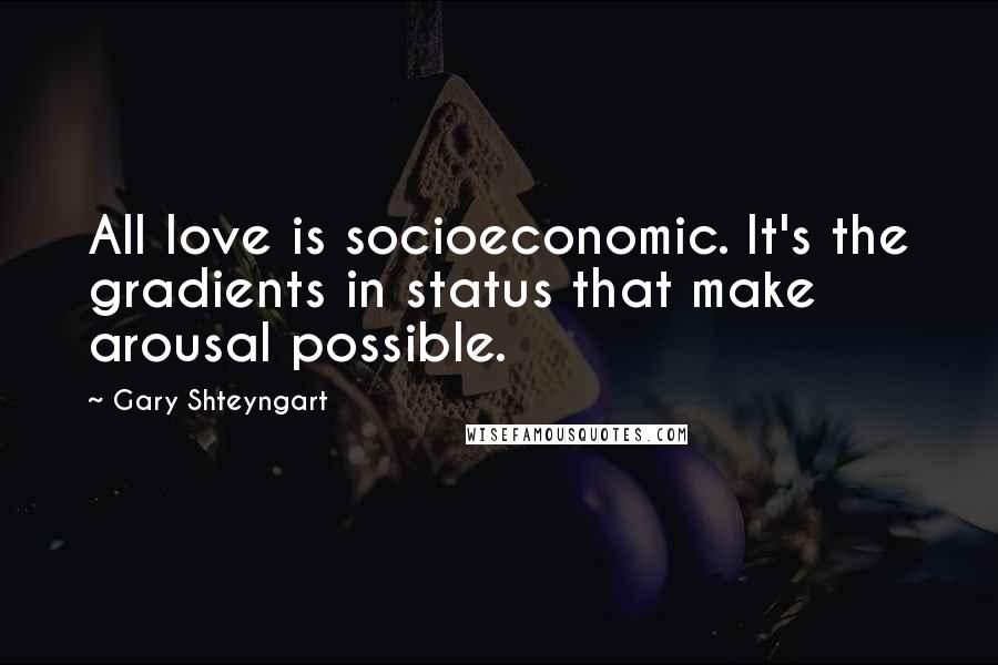 Gary Shteyngart Quotes: All love is socioeconomic. It's the gradients in status that make arousal possible.