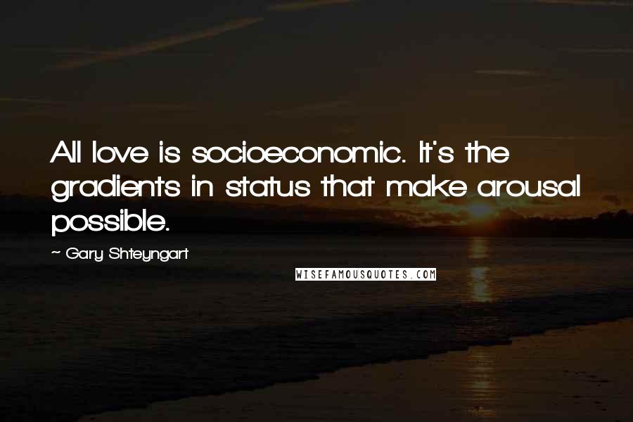 Gary Shteyngart Quotes: All love is socioeconomic. It's the gradients in status that make arousal possible.