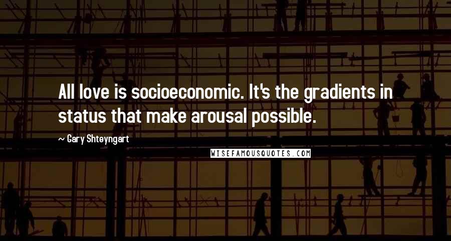 Gary Shteyngart Quotes: All love is socioeconomic. It's the gradients in status that make arousal possible.