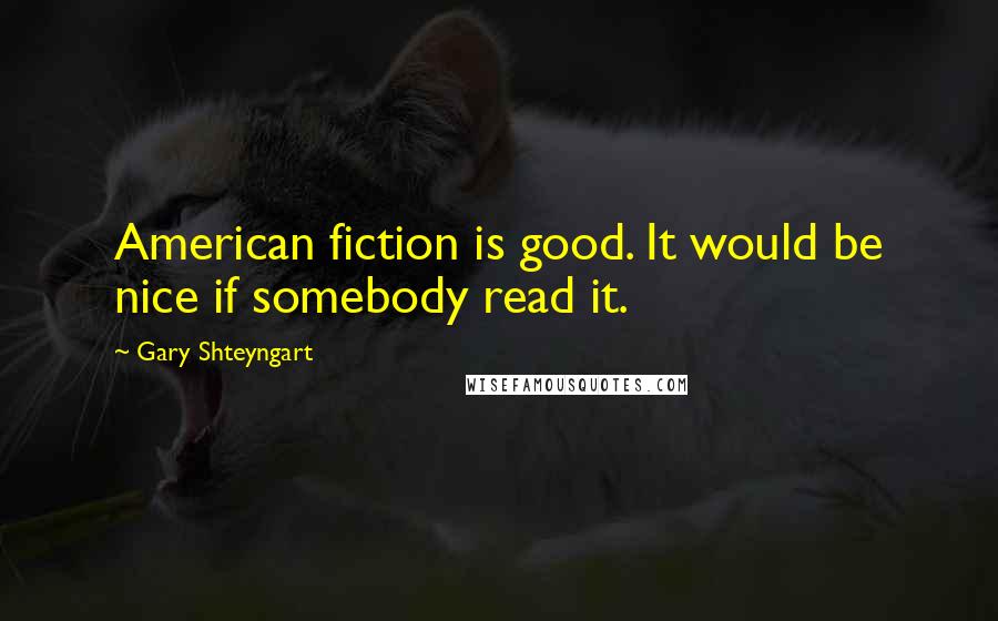 Gary Shteyngart Quotes: American fiction is good. It would be nice if somebody read it.