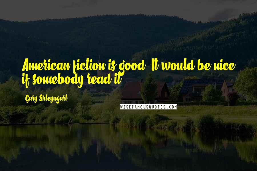 Gary Shteyngart Quotes: American fiction is good. It would be nice if somebody read it.