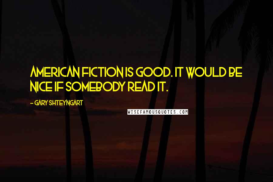 Gary Shteyngart Quotes: American fiction is good. It would be nice if somebody read it.