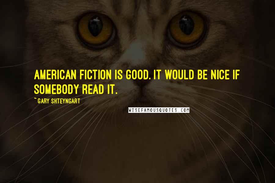 Gary Shteyngart Quotes: American fiction is good. It would be nice if somebody read it.