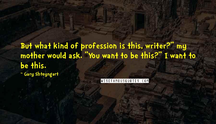 Gary Shteyngart Quotes: But what kind of profession is this, writer?" my mother would ask. "You want to be this?" I want to be this.