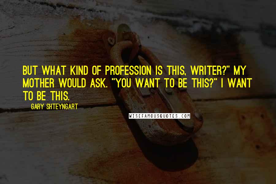 Gary Shteyngart Quotes: But what kind of profession is this, writer?" my mother would ask. "You want to be this?" I want to be this.