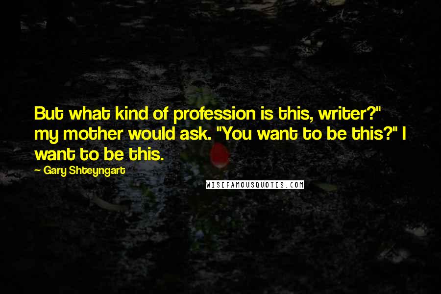 Gary Shteyngart Quotes: But what kind of profession is this, writer?" my mother would ask. "You want to be this?" I want to be this.