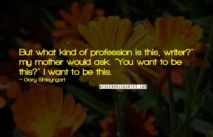 Gary Shteyngart Quotes: But what kind of profession is this, writer?" my mother would ask. "You want to be this?" I want to be this.