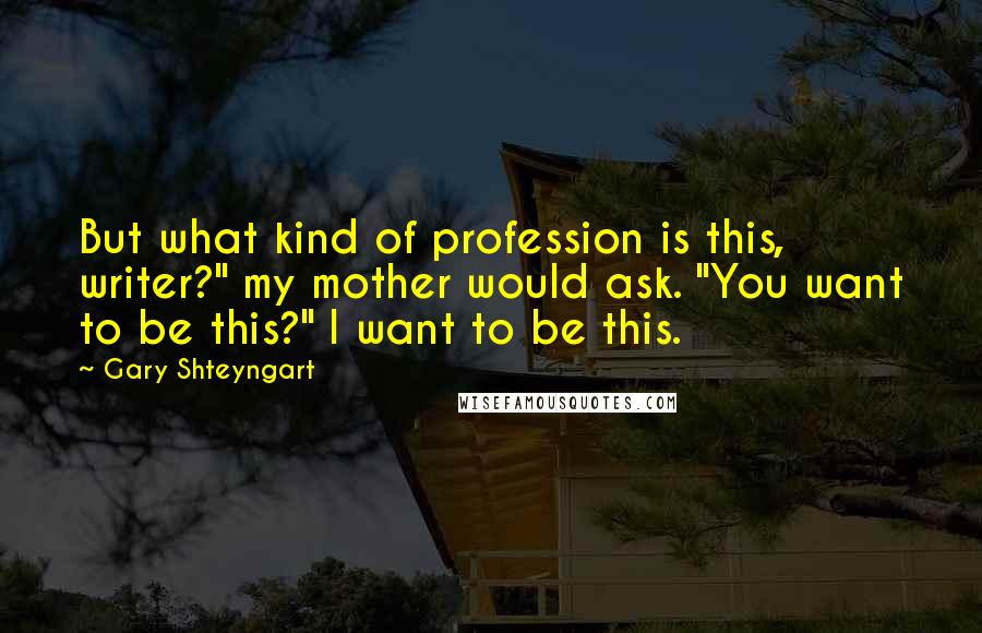 Gary Shteyngart Quotes: But what kind of profession is this, writer?" my mother would ask. "You want to be this?" I want to be this.