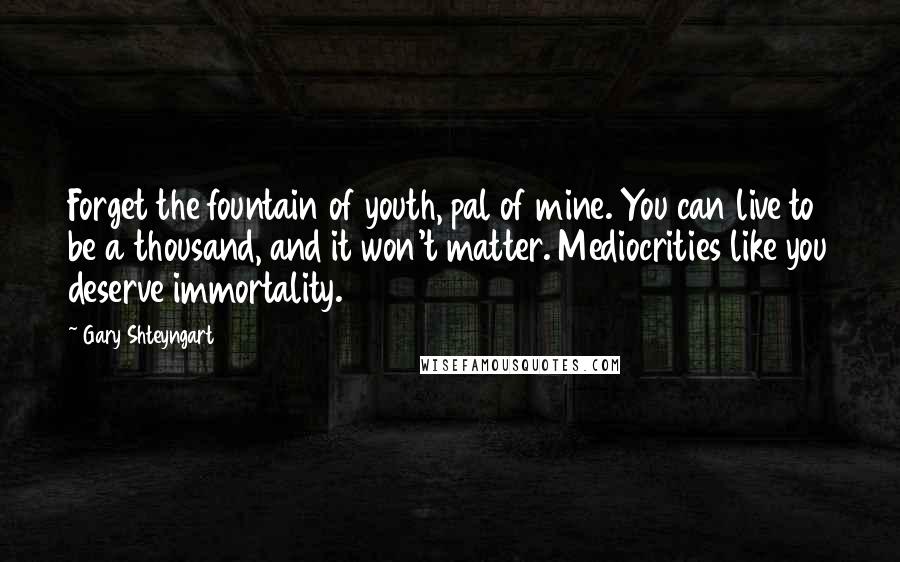 Gary Shteyngart Quotes: Forget the fountain of youth, pal of mine. You can live to be a thousand, and it won't matter. Mediocrities like you deserve immortality.