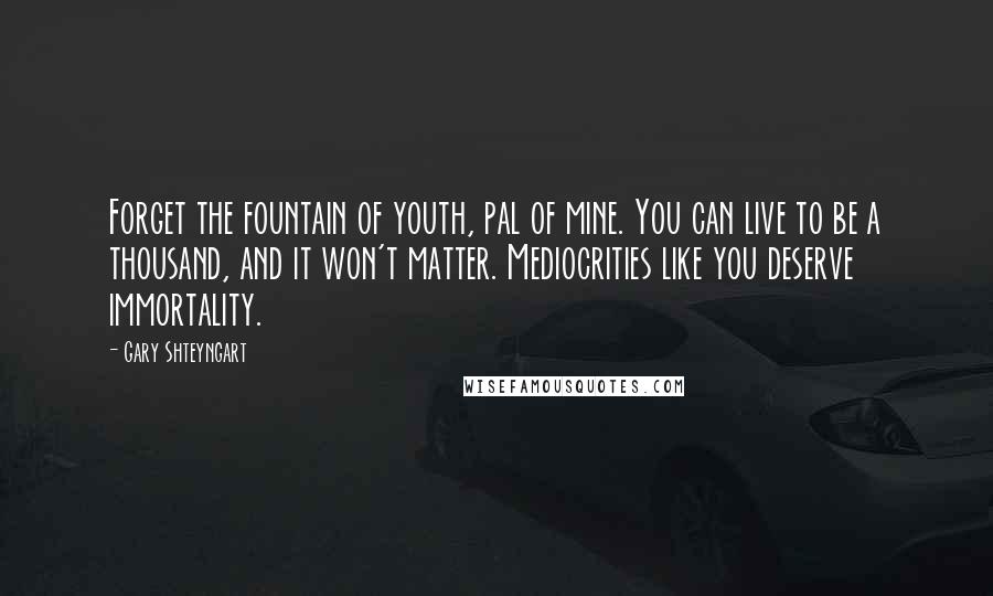 Gary Shteyngart Quotes: Forget the fountain of youth, pal of mine. You can live to be a thousand, and it won't matter. Mediocrities like you deserve immortality.