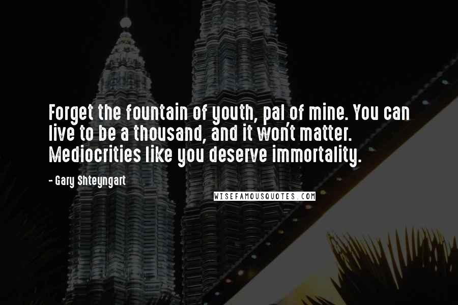 Gary Shteyngart Quotes: Forget the fountain of youth, pal of mine. You can live to be a thousand, and it won't matter. Mediocrities like you deserve immortality.