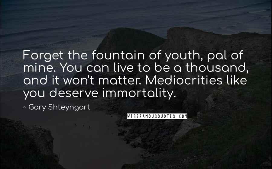 Gary Shteyngart Quotes: Forget the fountain of youth, pal of mine. You can live to be a thousand, and it won't matter. Mediocrities like you deserve immortality.