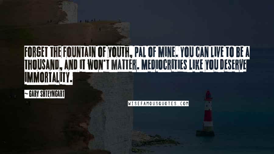 Gary Shteyngart Quotes: Forget the fountain of youth, pal of mine. You can live to be a thousand, and it won't matter. Mediocrities like you deserve immortality.