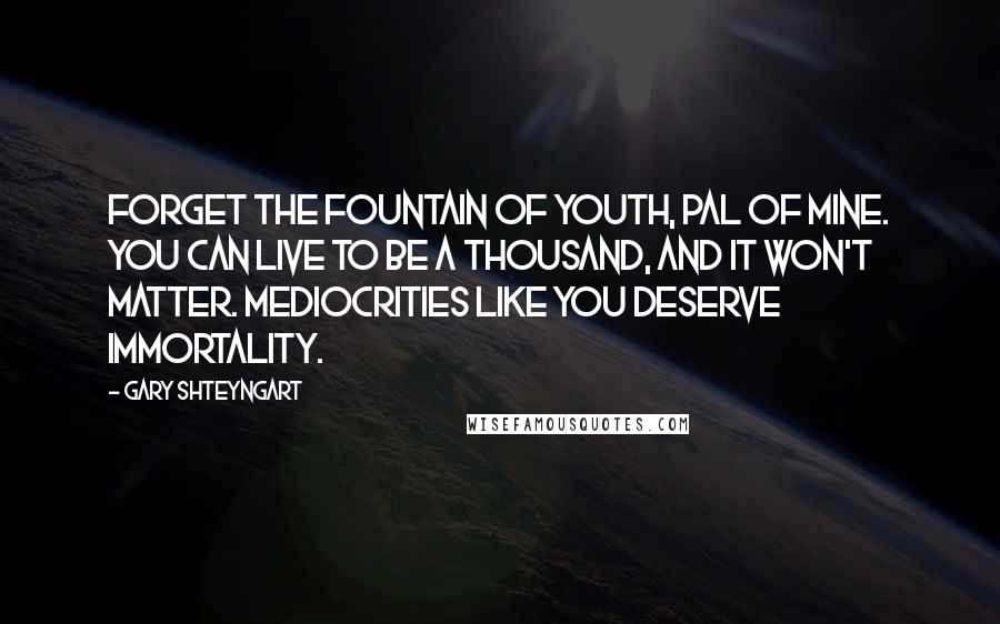 Gary Shteyngart Quotes: Forget the fountain of youth, pal of mine. You can live to be a thousand, and it won't matter. Mediocrities like you deserve immortality.