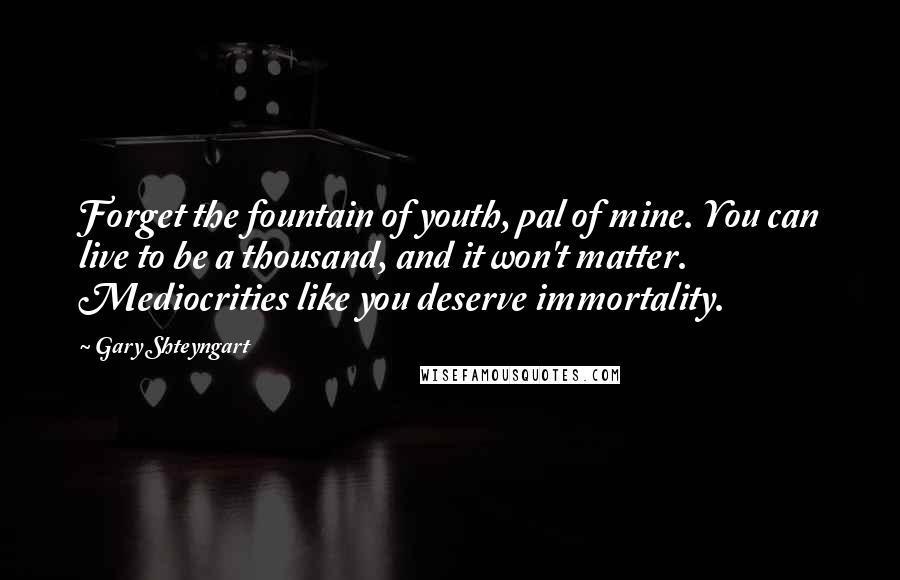 Gary Shteyngart Quotes: Forget the fountain of youth, pal of mine. You can live to be a thousand, and it won't matter. Mediocrities like you deserve immortality.