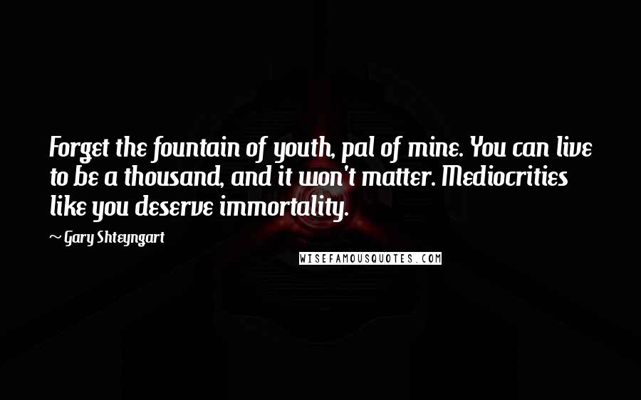 Gary Shteyngart Quotes: Forget the fountain of youth, pal of mine. You can live to be a thousand, and it won't matter. Mediocrities like you deserve immortality.