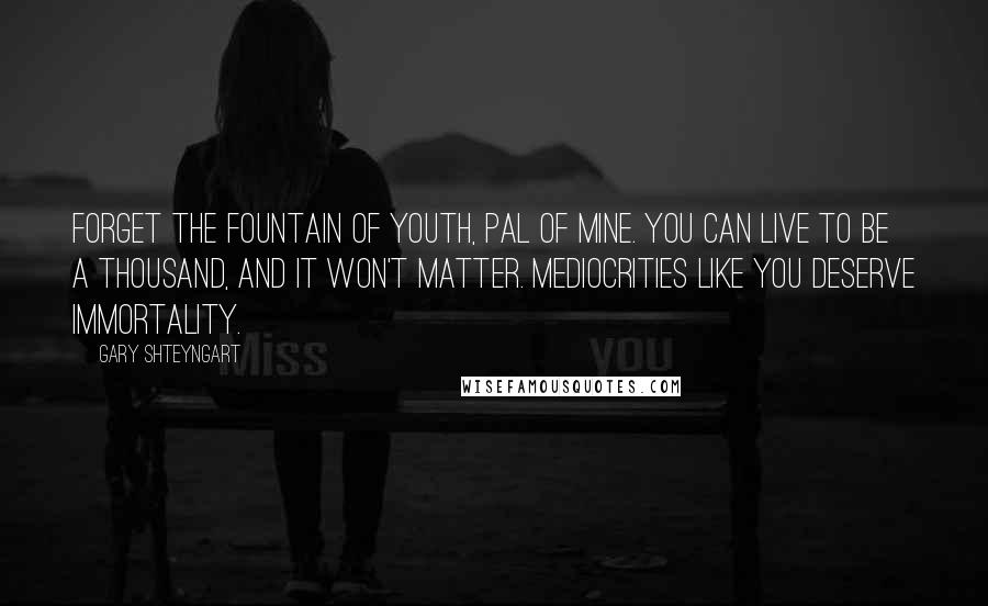 Gary Shteyngart Quotes: Forget the fountain of youth, pal of mine. You can live to be a thousand, and it won't matter. Mediocrities like you deserve immortality.