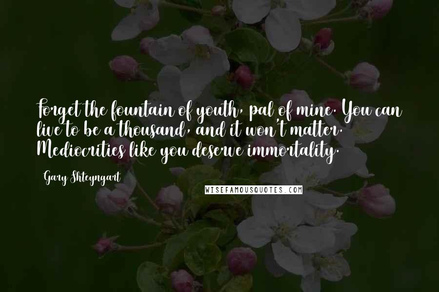 Gary Shteyngart Quotes: Forget the fountain of youth, pal of mine. You can live to be a thousand, and it won't matter. Mediocrities like you deserve immortality.