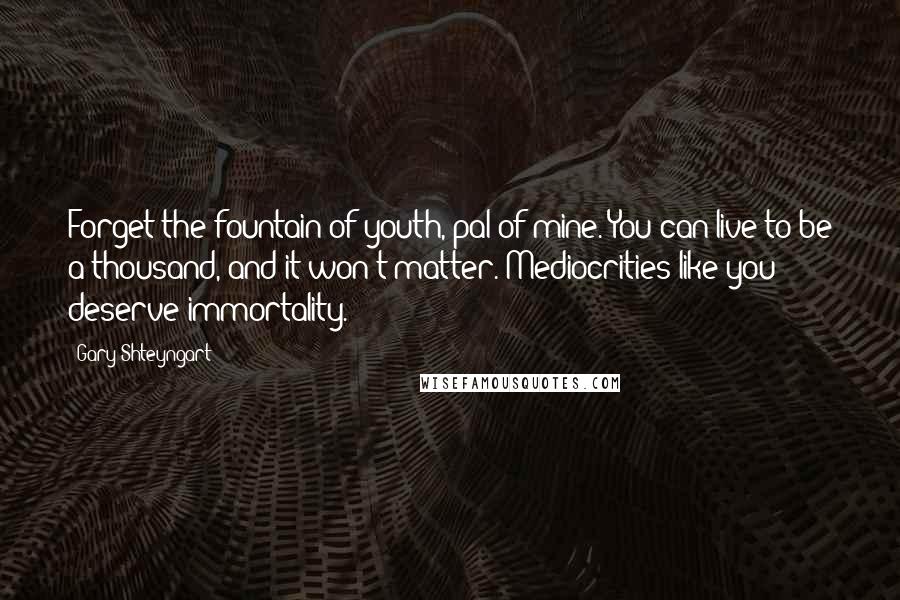 Gary Shteyngart Quotes: Forget the fountain of youth, pal of mine. You can live to be a thousand, and it won't matter. Mediocrities like you deserve immortality.