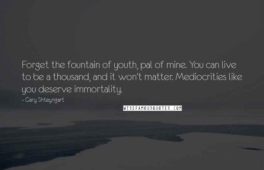 Gary Shteyngart Quotes: Forget the fountain of youth, pal of mine. You can live to be a thousand, and it won't matter. Mediocrities like you deserve immortality.