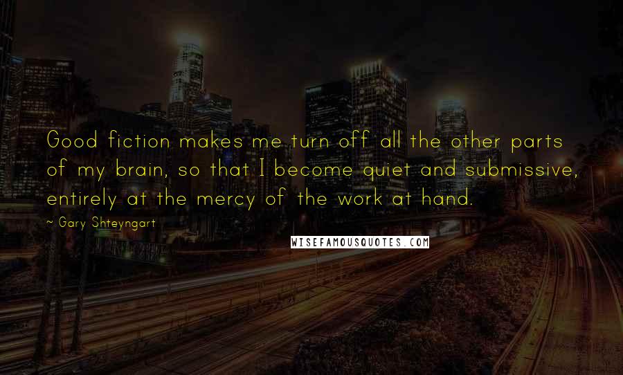 Gary Shteyngart Quotes: Good fiction makes me turn off all the other parts of my brain, so that I become quiet and submissive, entirely at the mercy of the work at hand.