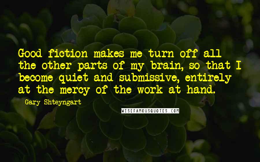 Gary Shteyngart Quotes: Good fiction makes me turn off all the other parts of my brain, so that I become quiet and submissive, entirely at the mercy of the work at hand.