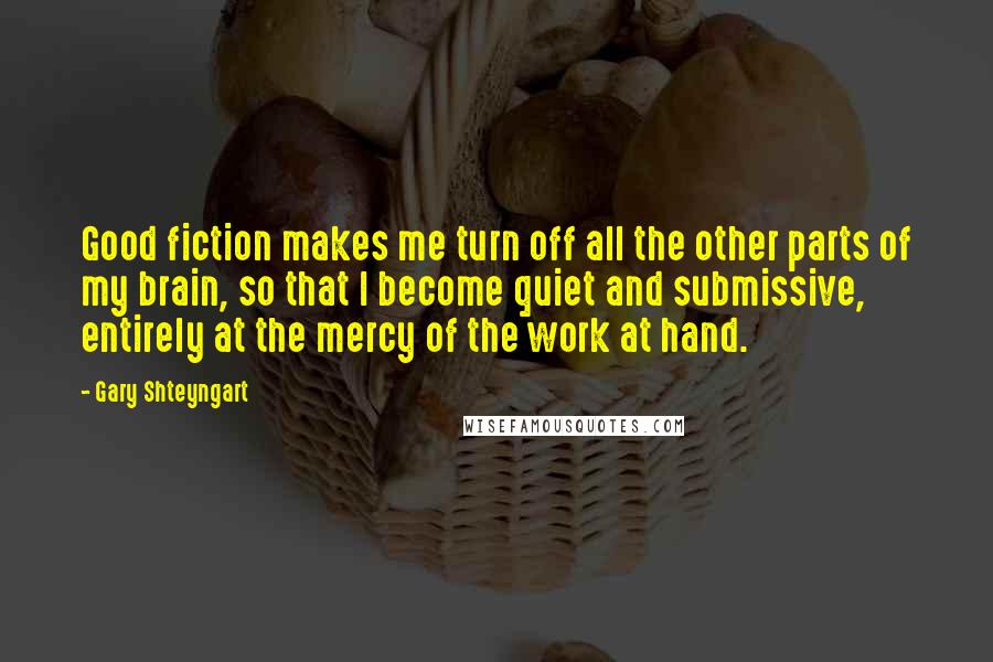 Gary Shteyngart Quotes: Good fiction makes me turn off all the other parts of my brain, so that I become quiet and submissive, entirely at the mercy of the work at hand.