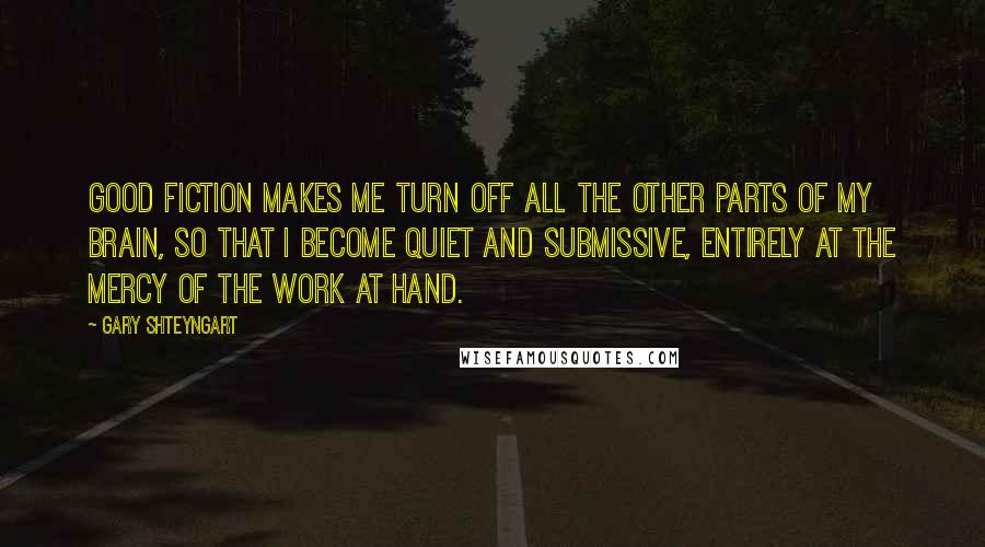 Gary Shteyngart Quotes: Good fiction makes me turn off all the other parts of my brain, so that I become quiet and submissive, entirely at the mercy of the work at hand.