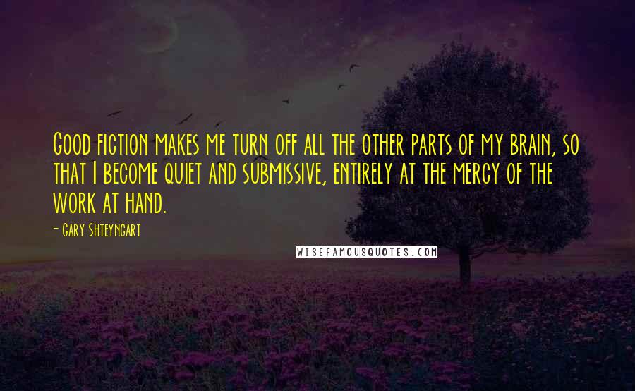 Gary Shteyngart Quotes: Good fiction makes me turn off all the other parts of my brain, so that I become quiet and submissive, entirely at the mercy of the work at hand.