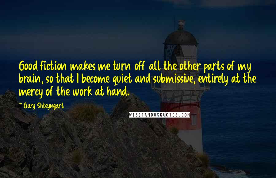 Gary Shteyngart Quotes: Good fiction makes me turn off all the other parts of my brain, so that I become quiet and submissive, entirely at the mercy of the work at hand.