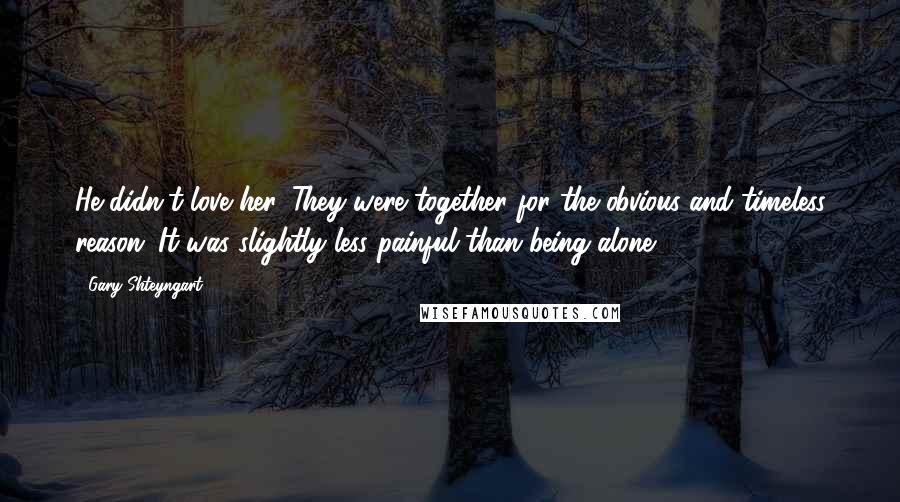 Gary Shteyngart Quotes: He didn't love her. They were together for the obvious and timeless reason: It was slightly less painful than being alone.