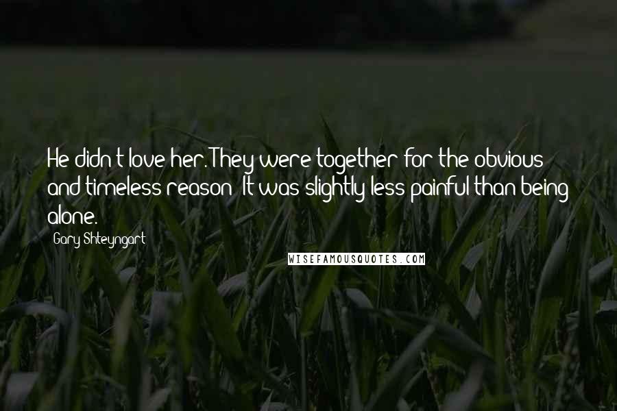 Gary Shteyngart Quotes: He didn't love her. They were together for the obvious and timeless reason: It was slightly less painful than being alone.