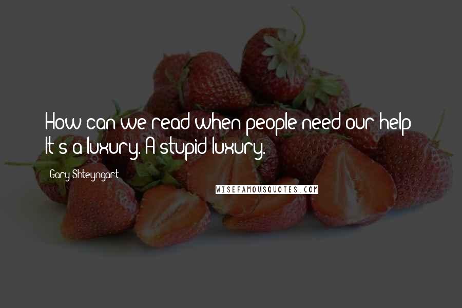 Gary Shteyngart Quotes: How can we read when people need our help? It's a luxury. A stupid luxury.