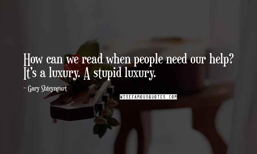 Gary Shteyngart Quotes: How can we read when people need our help? It's a luxury. A stupid luxury.