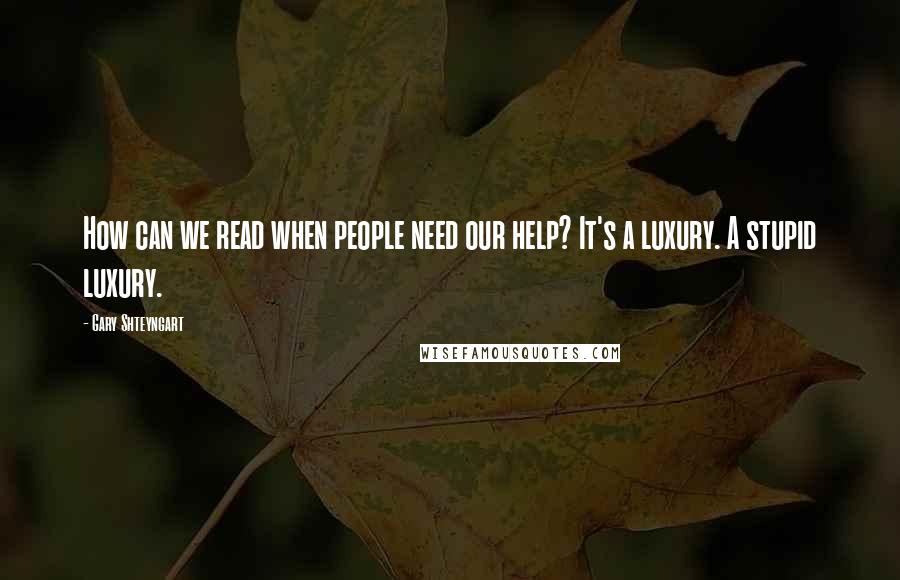 Gary Shteyngart Quotes: How can we read when people need our help? It's a luxury. A stupid luxury.