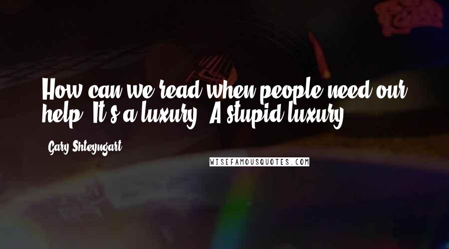 Gary Shteyngart Quotes: How can we read when people need our help? It's a luxury. A stupid luxury.