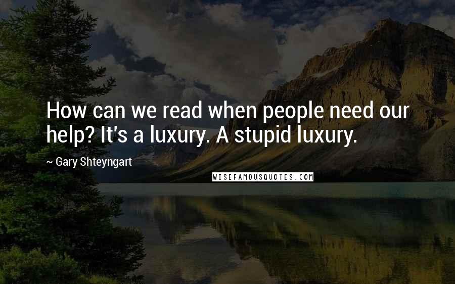 Gary Shteyngart Quotes: How can we read when people need our help? It's a luxury. A stupid luxury.
