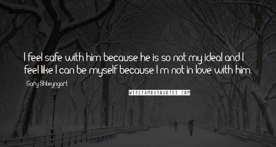 Gary Shteyngart Quotes: I feel safe with him because he is so not my ideal and I feel like I can be myself because I'm not in love with him.