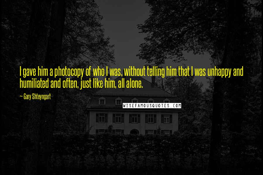 Gary Shteyngart Quotes: I gave him a photocopy of who I was, without telling him that I was unhappy and humiliated and often, just like him, all alone.