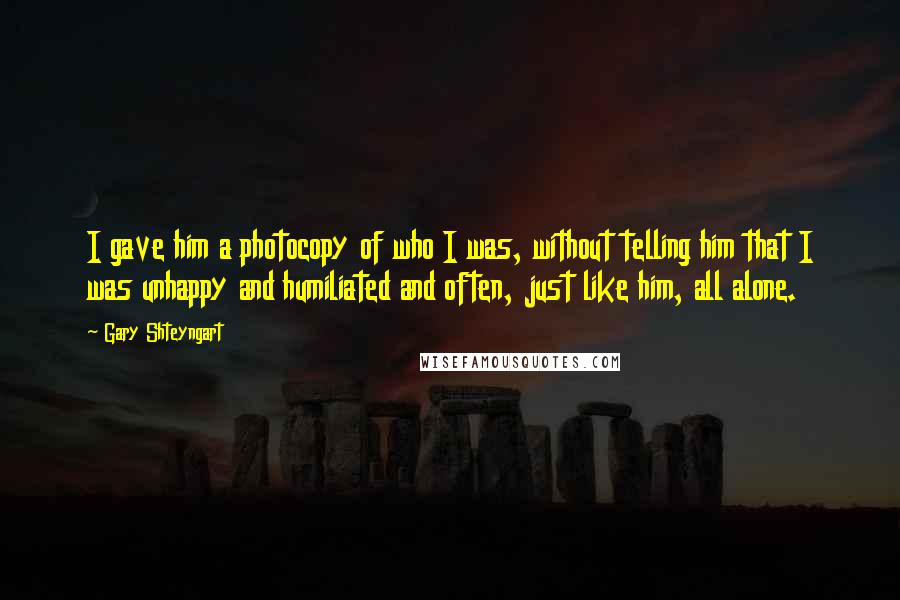 Gary Shteyngart Quotes: I gave him a photocopy of who I was, without telling him that I was unhappy and humiliated and often, just like him, all alone.