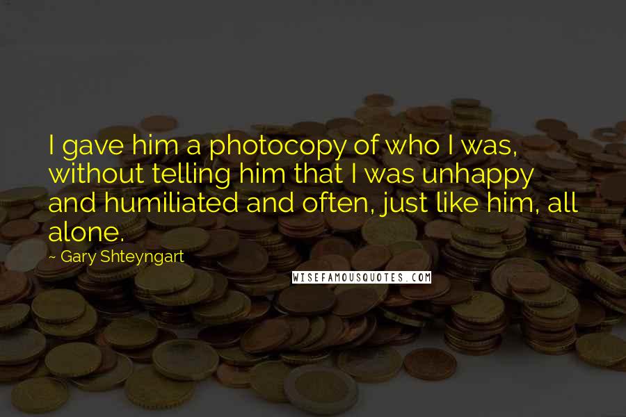 Gary Shteyngart Quotes: I gave him a photocopy of who I was, without telling him that I was unhappy and humiliated and often, just like him, all alone.