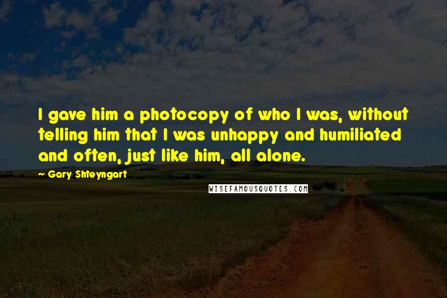 Gary Shteyngart Quotes: I gave him a photocopy of who I was, without telling him that I was unhappy and humiliated and often, just like him, all alone.