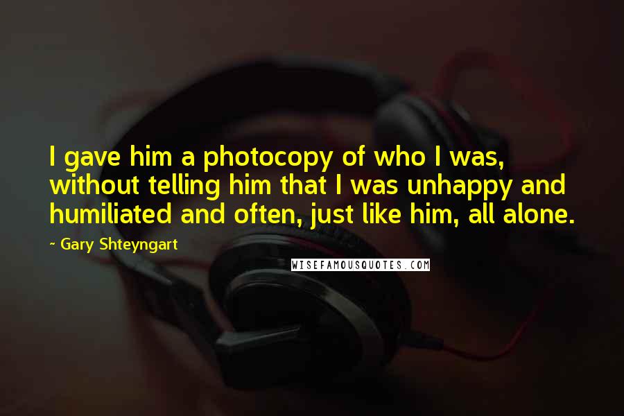 Gary Shteyngart Quotes: I gave him a photocopy of who I was, without telling him that I was unhappy and humiliated and often, just like him, all alone.