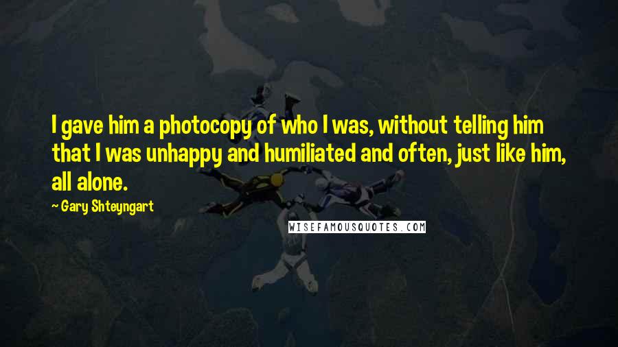 Gary Shteyngart Quotes: I gave him a photocopy of who I was, without telling him that I was unhappy and humiliated and often, just like him, all alone.