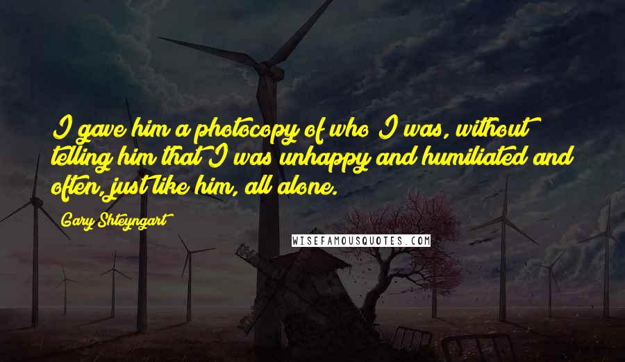 Gary Shteyngart Quotes: I gave him a photocopy of who I was, without telling him that I was unhappy and humiliated and often, just like him, all alone.